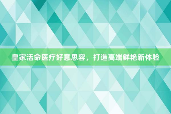 皇家活命医疗好意思容，打造高端鲜艳新体验